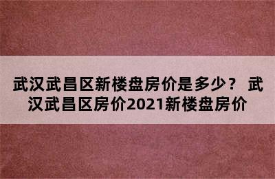 武汉武昌区新楼盘房价是多少？ 武汉武昌区房价2021新楼盘房价